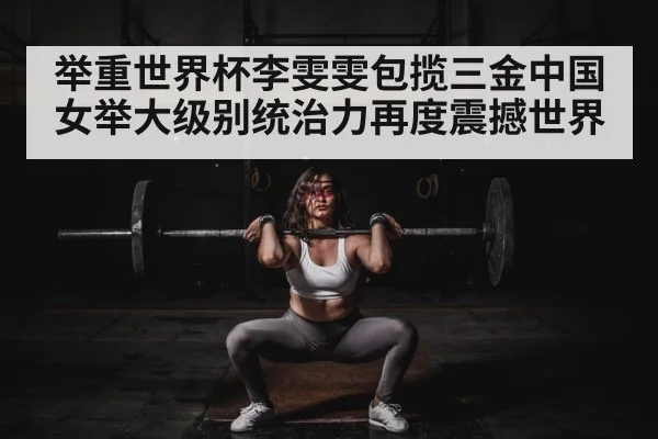 举重世界杯李雯雯包揽三金中国女举大级别统治力再度震撼世界